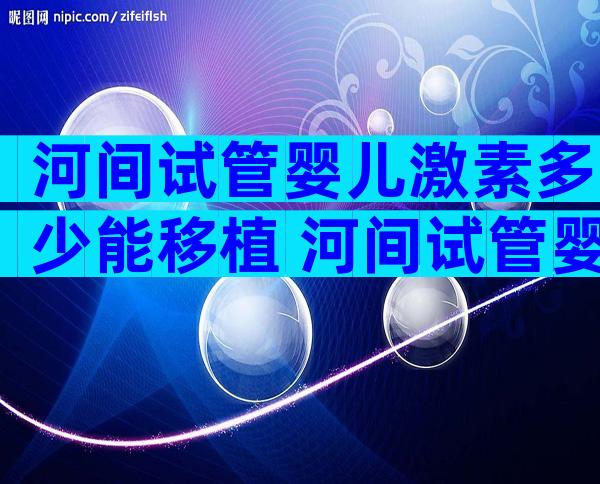 河间试管婴儿激素多少能移植 河间试管婴儿激素多少算正常